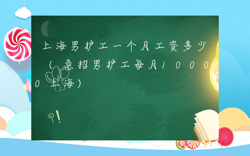 上海男护工一个月工资多少 (急招男护工每月10000上海)